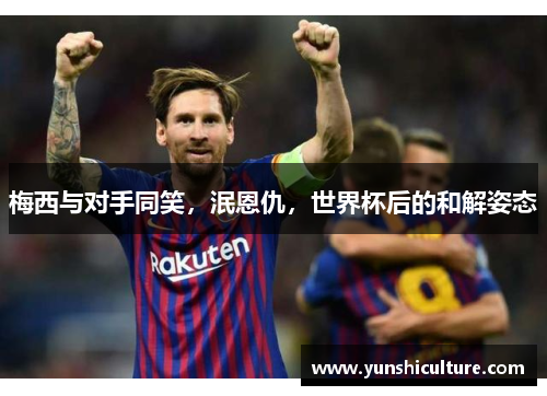 梅西与对手同笑，泯恩仇，世界杯后的和解姿态